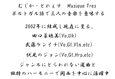 むじか・とれぇす musiquetres ポルトガル語で三人の音楽を意味する 2002年に結成し現在に至る 田口菜穂美(Vo,Uk)武藤ケンイチ(Vo,Gt,Vln,etc) 伏見のジョン(Vo,Gt.Hrp,etc) ジャンルにとらわれない選曲と独特のハーモニーで関西を中心に活躍中